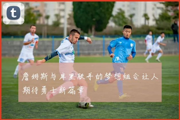 詹姆斯与库里联手的梦想组合让人期待勇士新篇章