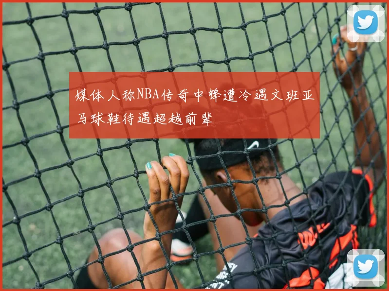 媒体人称NBA传奇中锋遭冷遇文班亚马球鞋待遇超越前辈