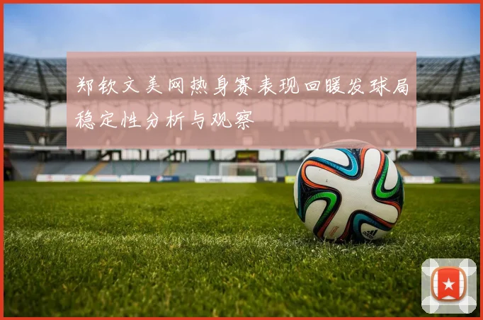 郑钦文美网热身赛表现回暖发球局稳定性分析与观察